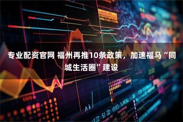 专业配资官网 福州再推10条政策，加速福马“同城生活圈”建设
