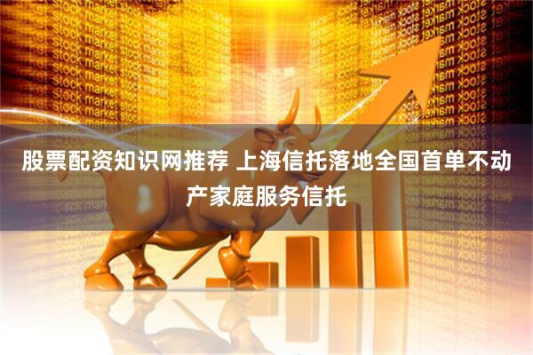 股票配资知识网推荐 上海信托落地全国首单不动产家庭服务信托