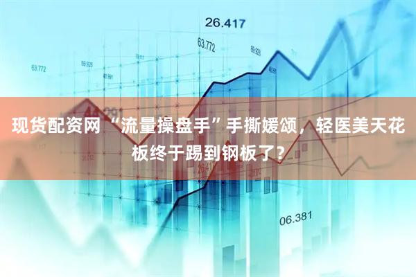 现货配资网 “流量操盘手”手撕媛颂，轻医美天花板终于踢到钢板了？