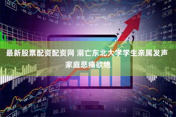 最新股票配资配资网 溺亡东北大学学生亲属发声 家庭悲痛欲绝