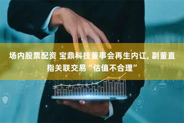 场内股票配资 宝鼎科技董事会再生内讧, 副董直指关联交易“估值不合理”