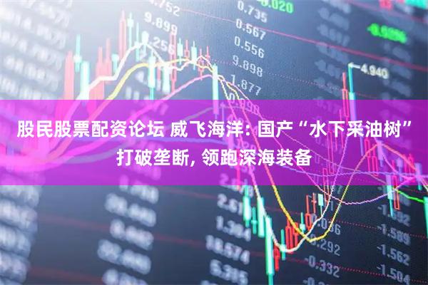 股民股票配资论坛 威飞海洋: 国产“水下采油树”打破垄断, 领跑深海装备