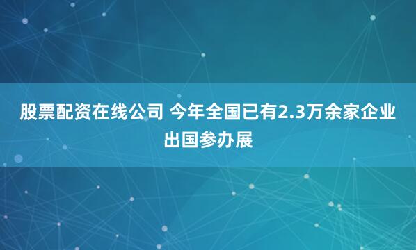 股票配资在线公司 今年全国已有2.3万余家企业出国参办展