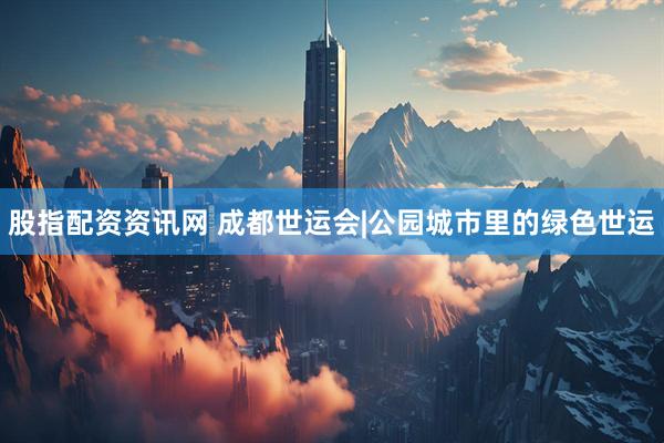 股指配资资讯网 成都世运会|公园城市里的绿色世运