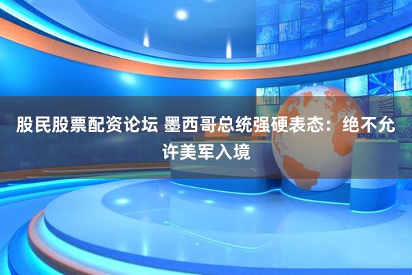 股民股票配资论坛 墨西哥总统强硬表态：绝不允许美军入境