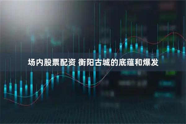 场内股票配资 衡阳古城的底蕴和爆发