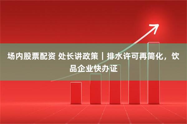 场内股票配资 处长讲政策｜排水许可再简化，饮品企业快办证