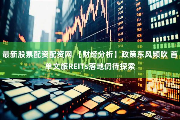 最新股票配资配资网 【财经分析】政策东风频吹 首单文旅REITs落地仍待探索