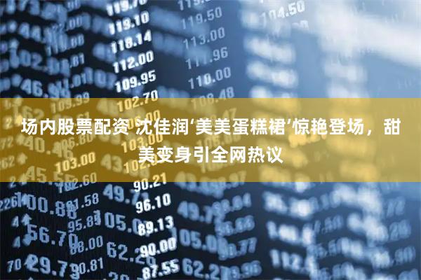 场内股票配资 沈佳润‘美美蛋糕裙’惊艳登场，甜美变身引全网热议