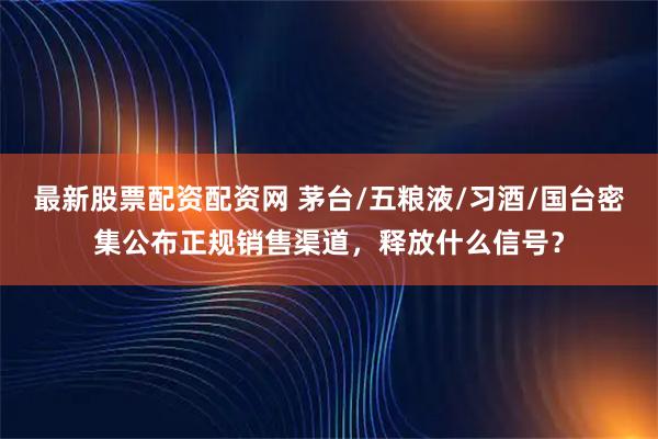 最新股票配资配资网 茅台/五粮液/习酒/国台密集公布正规销售渠道，释放什么信号？