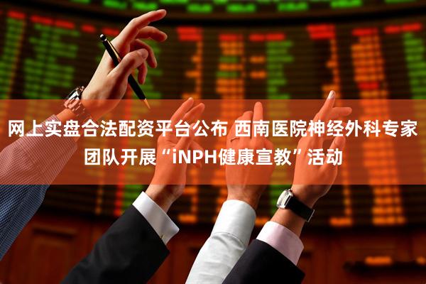 网上实盘合法配资平台公布 西南医院神经外科专家团队开展“iNPH健康宣教”活动