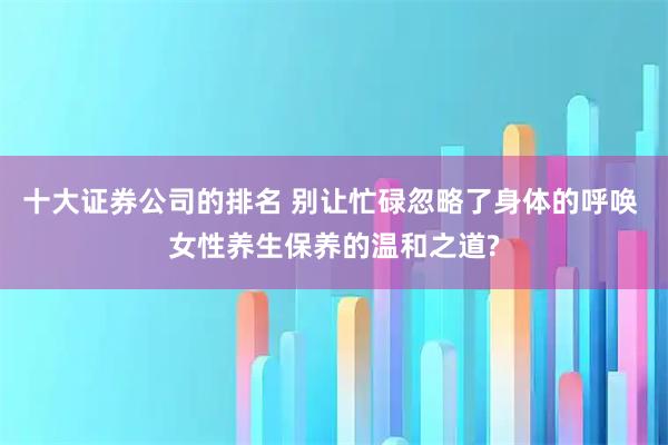 十大证券公司的排名 别让忙碌忽略了身体的呼唤 女性养生保养的温和之道?