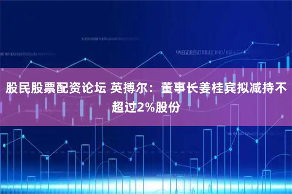 股民股票配资论坛 英搏尔：董事长姜桂宾拟减持不超过2%股份