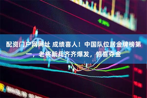配资门户网网址 成绩喜人！中国队位居金牌榜第一，老将新兵齐齐爆发，惊喜夺金