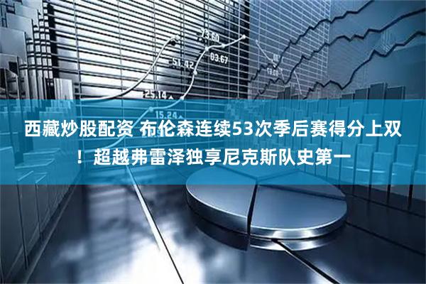 西藏炒股配资 布伦森连续53次季后赛得分上双！超越弗雷泽独享尼克斯队史第一