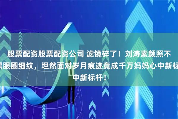 股票配资股票配资公司 滤镜碎了！刘涛素颜照不遮黑眼圈细纹，坦然面对岁月痕迹竟成千万妈妈心中新标杆！