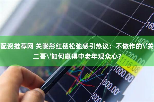 配资推荐网 关晓彤红毯松弛感引热议：不做作的'关二哥'如何赢得中老年观众心？