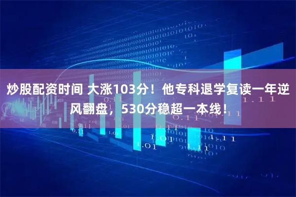 炒股配资时间 大涨103分！他专科退学复读一年逆风翻盘，530分稳超一本线！