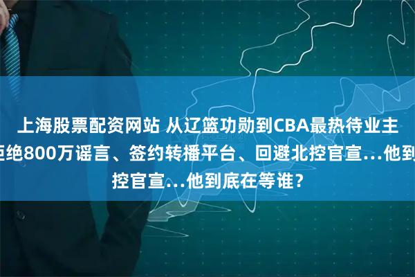 上海股票配资网站 从辽篮功勋到CBA最热待业主帅：杨鸣拒绝800万谣言、签约转播平台、回避北控官宣…他到底在等谁？