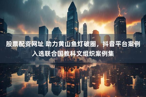 股票配资网址 助力黄山鱼灯破圈，抖音平台案例入选联合国教科文组织案例集