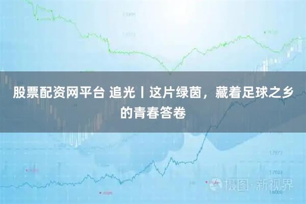 股票配资网平台 追光丨这片绿茵，藏着足球之乡的青春答卷