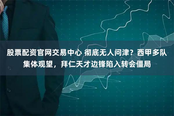 股票配资官网交易中心 彻底无人问津？西甲多队集体观望，拜仁天才边锋陷入转会僵局