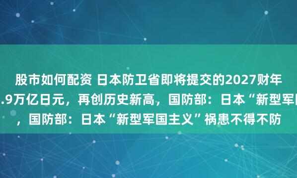 股市如何配资 日本防卫省即将提交的2027财年防卫预算申请总额约8.9万亿日元，再创历史新高，国防部：日本“新型军国主义”祸患不得不防