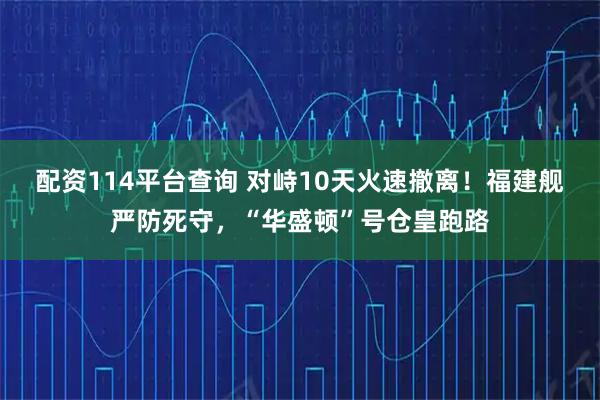 配资114平台查询 对峙10天火速撤离！福建舰严防死守，“华盛顿”号仓皇跑路
