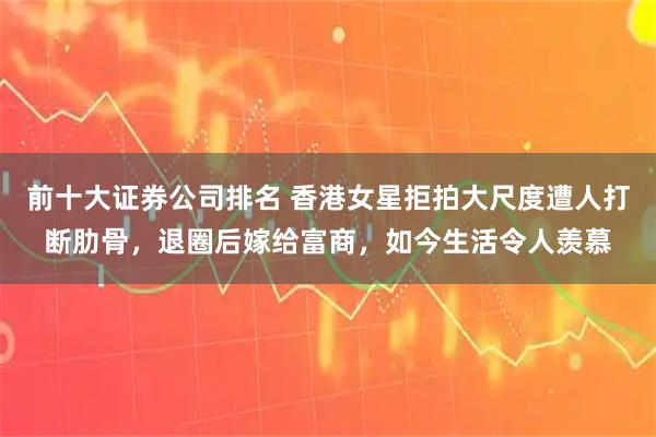 前十大证券公司排名 香港女星拒拍大尺度遭人打断肋骨，退圈后嫁给富商，如今生活令人羡慕