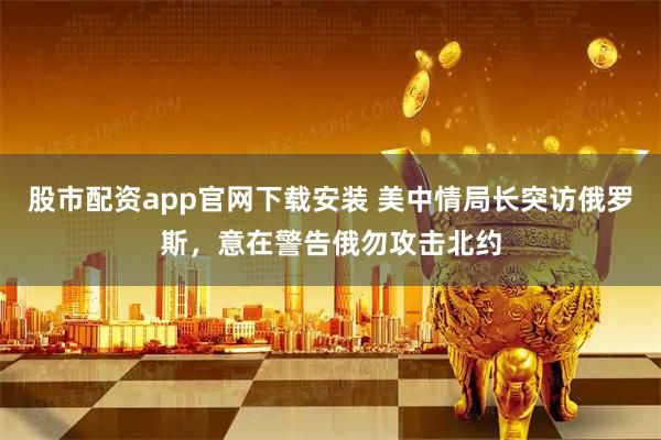股市配资app官网下载安装 美中情局长突访俄罗斯，意在警告俄勿攻击北约