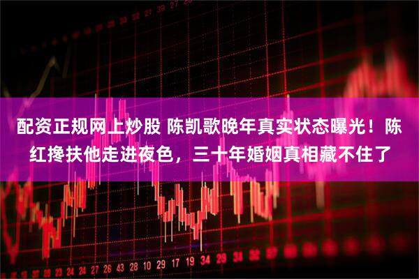 配资正规网上炒股 陈凯歌晚年真实状态曝光！陈红搀扶他走进夜色，三十年婚姻真相藏不住了