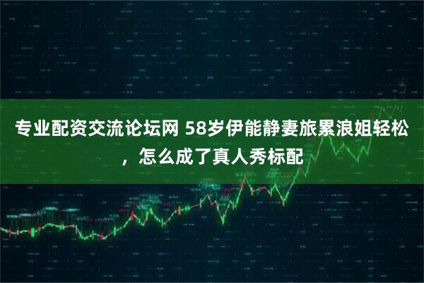 专业配资交流论坛网 58岁伊能静妻旅累浪姐轻松，怎么成了真人秀标配