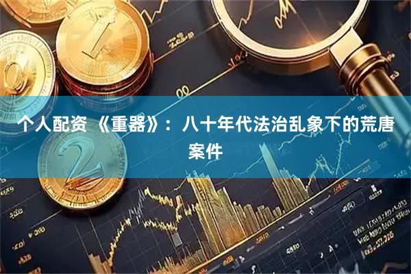 个人配资 《重器》：八十年代法治乱象下的荒唐案件