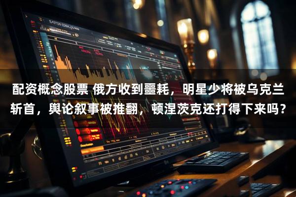配资概念股票 俄方收到噩耗，明星少将被乌克兰斩首，舆论叙事被推翻，顿涅茨克还打得下来吗？