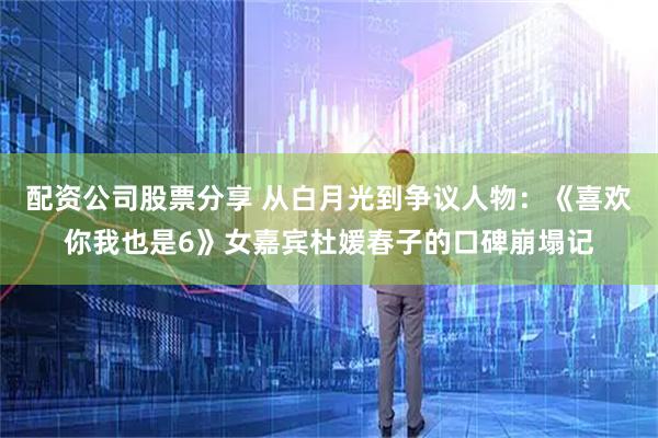 配资公司股票分享 从白月光到争议人物：《喜欢你我也是6》女嘉宾杜媛春子的口碑崩塌记
