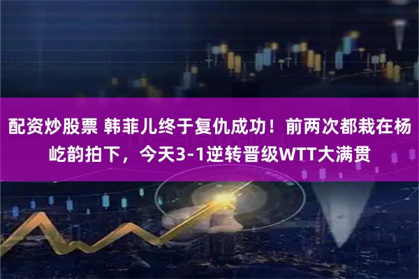 配资炒股票 韩菲儿终于复仇成功！前两次都栽在杨屹韵拍下，今天3-1逆转晋级WTT大满贯