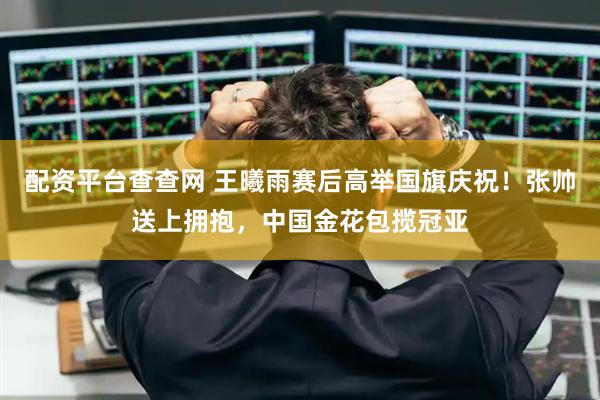 配资平台查查网 王曦雨赛后高举国旗庆祝！张帅送上拥抱，中国金花包揽冠亚