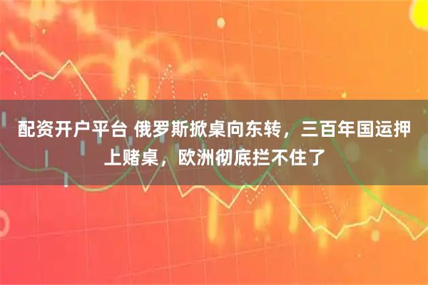 配资开户平台 俄罗斯掀桌向东转，三百年国运押上赌桌，欧洲彻底拦不住了